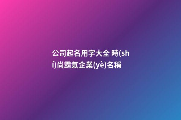 公司起名用字大全 時(shí)尚霸氣企業(yè)名稱